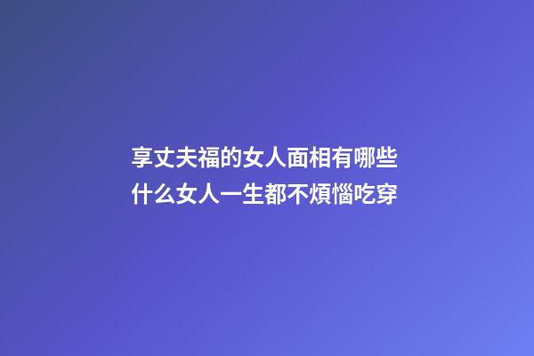享丈夫福的女人面相有哪些 什么女人一生都不煩惱吃穿
